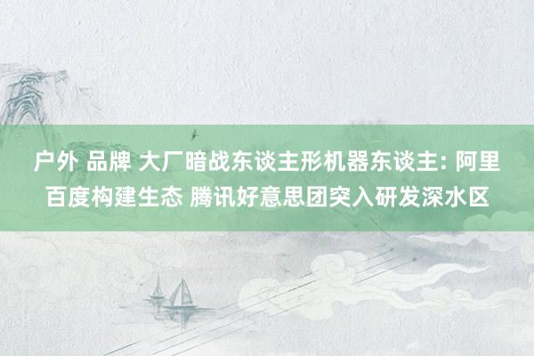 户外 品牌 大厂暗战东谈主形机器东谈主: 阿里百度构建生态 腾讯好意思团突入研发深水区