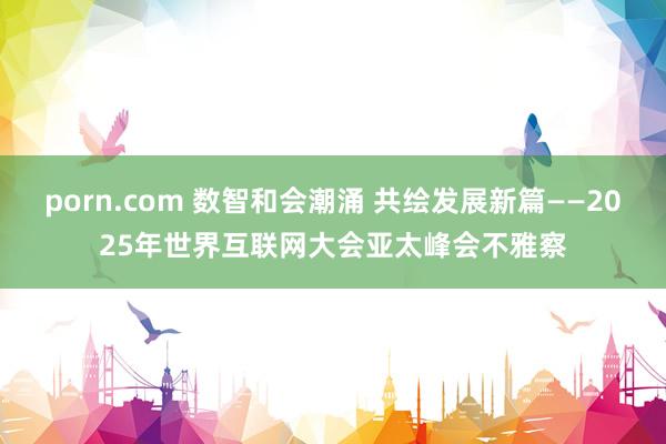 porn.com 数智和会潮涌 共绘发展新篇——2025年世界互联网大会亚太峰会不雅察