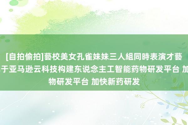 [自拍偷拍]藝校美女孔雀妹妹三人組同時表演才藝 英矽智能基于亚马逊云科技构建东说念主工智能药物研发平台 加快新药研发