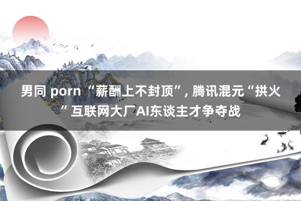 男同 porn “薪酬上不封顶”, 腾讯混元“拱火”互联网大厂AI东谈主才争夺战