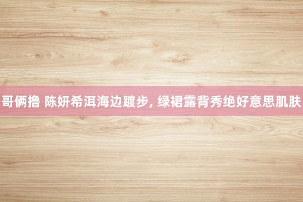 哥俩撸 陈妍希洱海边踱步, 绿裙露背秀绝好意思肌肤