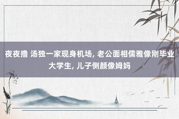 夜夜撸 汤独一家现身机场, 老公面相儒雅像刚毕业大学生, 儿子侧颜像姆妈