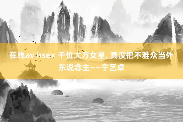 在线av hsex 千位大方女星, 真没把不雅众当外东说念主——宁艺卓