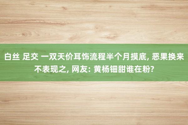 白丝 足交 一双天价耳饰流程半个月摸底, 恶果换来不表现之, 网友: 黄杨钿甜谁在粉?