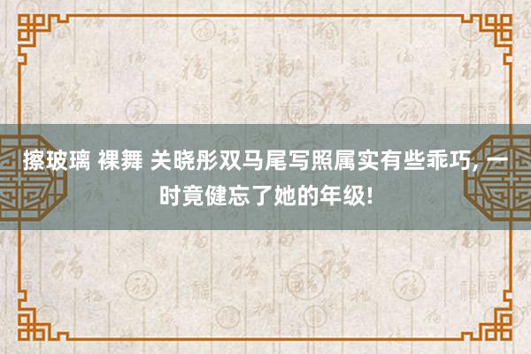 擦玻璃 裸舞 关晓彤双马尾写照属实有些乖巧, 一时竟健忘了她的年级!