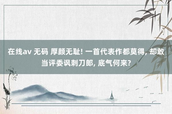 在线av 无码 厚颜无耻! 一首代表作都莫得, 却敢当评委讽刺刀郎, 底气何来?