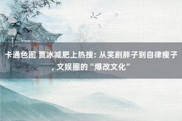 卡通色图 贾冰减肥上热搜: 从笑剧胖子到自律瘦子, 文娱圈的“爆改文化”