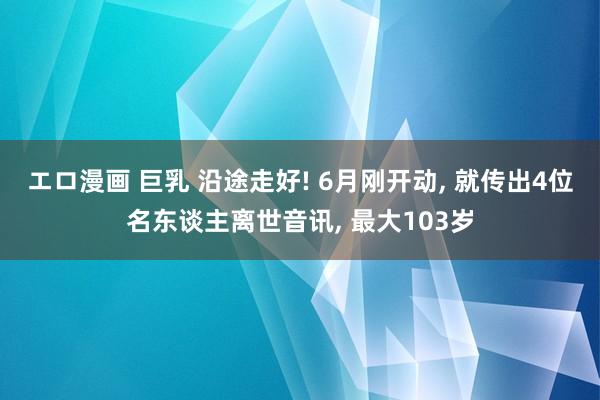 エロ漫画 巨乳 沿途走好! 6月刚开动, 就传出4位名东谈主离世音讯, 最大103岁