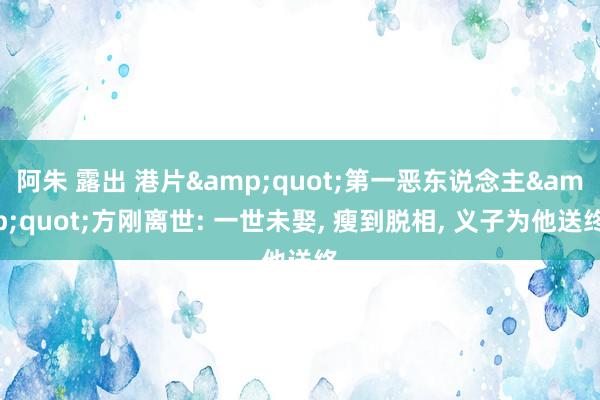 阿朱 露出 港片&quot;第一恶东说念主&quot;方刚离世: 一世未娶, 瘦到脱相, 义子为他送终