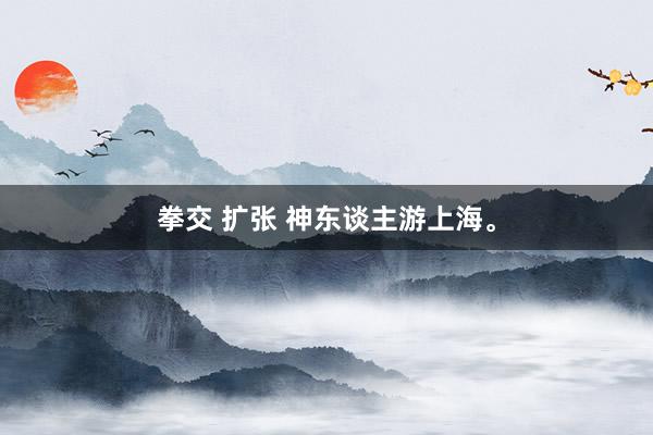 拳交 扩张 神东谈主游上海。