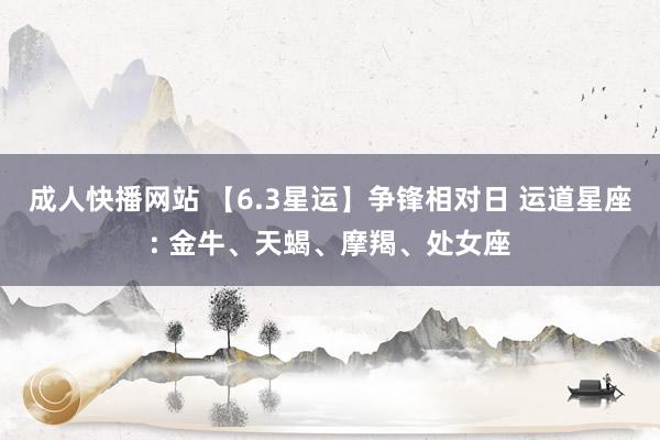 成人快播网站 【6.3星运】争锋相对日 运道星座: 金牛、天蝎、摩羯、处女座