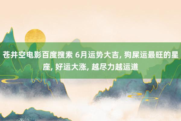 苍井空电影百度搜索 6月运势大吉, 狗屎运最旺的星座, 好运大涨, 越尽力越运道