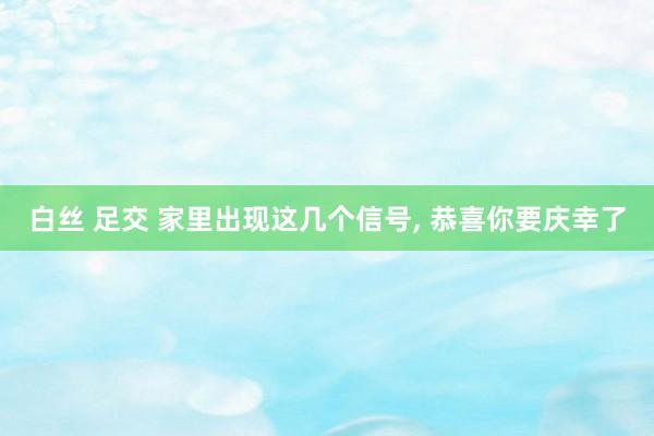 白丝 足交 家里出现这几个信号, 恭喜你要庆幸了
