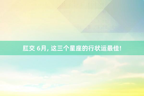 肛交 6月, 这三个星座的行状运最佳!