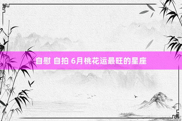 自慰 自拍 6月桃花运最旺的星座