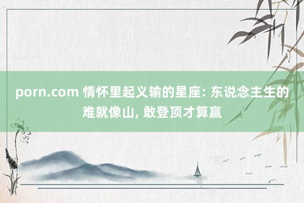 porn.com 情怀里起义输的星座: 东说念主生的难就像山, 敢登顶才算赢