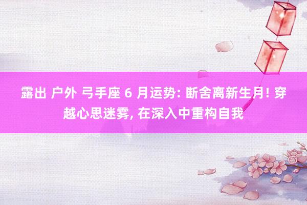 露出 户外 弓手座 6 月运势: 断舍离新生月! 穿越心思迷雾, 在深入中重构自我
