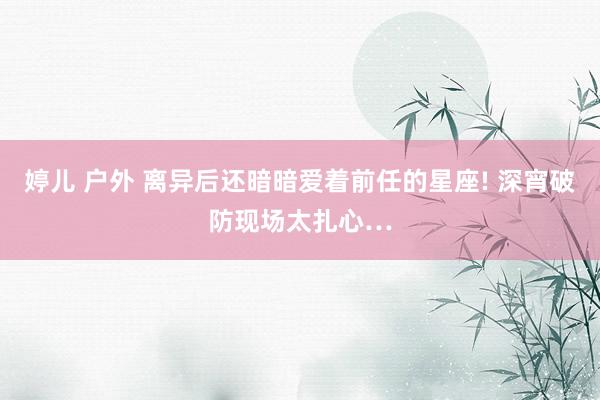 婷儿 户外 离异后还暗暗爱着前任的星座! 深宵破防现场太扎心…