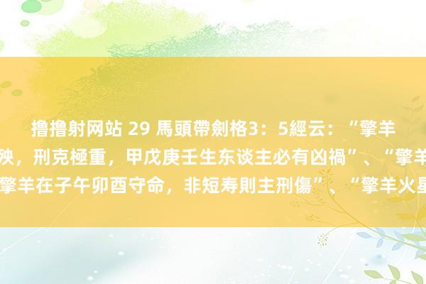 撸撸射网站 29 馬頭帶劍格3：5經云：“擎羊居子午卯酉陷地，作禍興殃，刑克極重，甲戊庚壬生东谈主必有凶禍”、“擎羊在子午卯酉守命，非短寿則主刑傷”、“擎羊火星在陷地守命，下格”。
