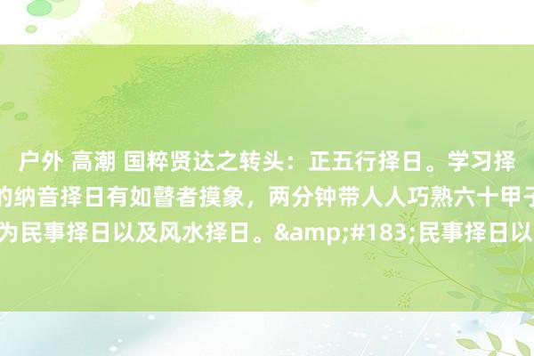 户外 高潮 国粹贤达之转头：正五行择日。学习择日，淌若不知谈六十甲子的纳音择日有如瞽者摸象，两分钟带人人巧熟六十甲子以及纳音。择日分为民事择日以及风水择日。&#183;民事择日以东谈主为主，有开业、安床、嫁娶等。&#183;风水