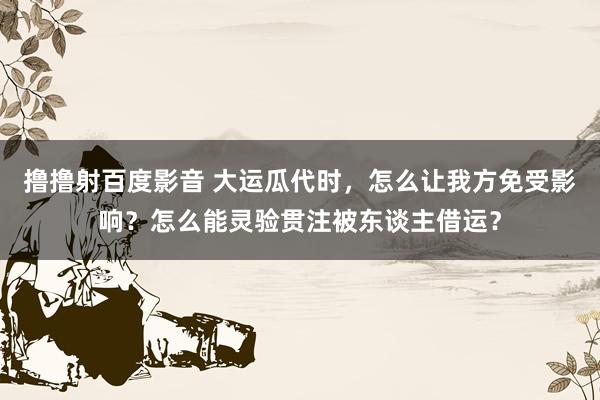 撸撸射百度影音 大运瓜代时，怎么让我方免受影响？怎么能灵验贯注被东谈主借运？