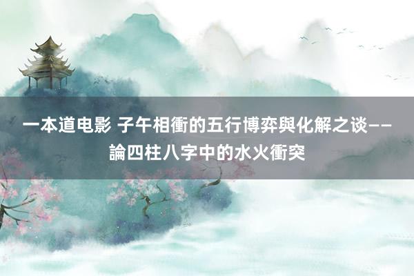 一本道电影 子午相衝的五行博弈與化解之谈——論四柱八字中的水火衝突