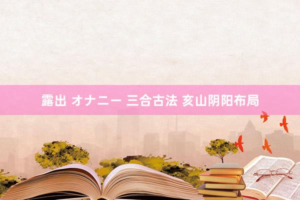 露出 オナニー 三合古法 　亥山阴阳布局