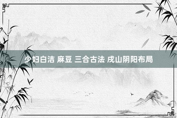 少妇白洁 麻豆 三合古法 戌山阴阳布局