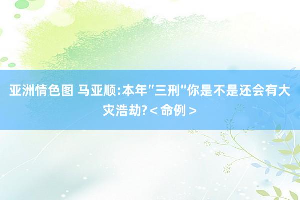 亚洲情色图 马亚顺:本年″三刑″你是不是还会有大灾浩劫?＜命例＞