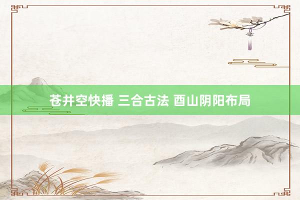 苍井空快播 三合古法 酉山阴阳布局