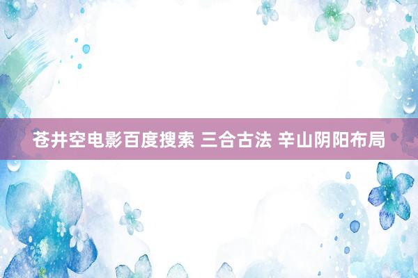 苍井空电影百度搜索 三合古法 辛山阴阳布局