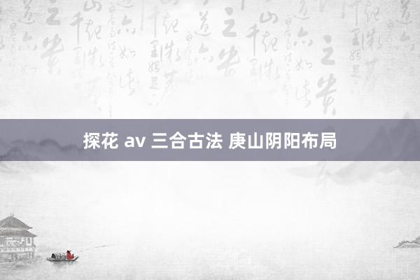 探花 av 三合古法 庚山阴阳布局