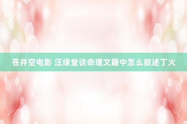 苍井空电影 汪缘堂谈命理文籍中怎么叙述丁火
