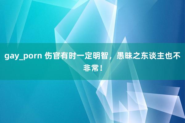 gay_porn 伤官有时一定明智，愚昧之东谈主也不非常！