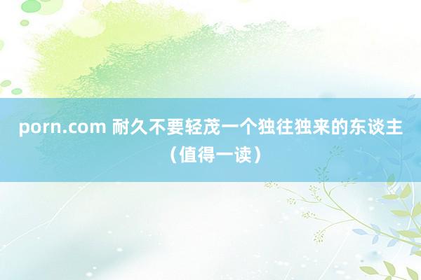 porn.com 耐久不要轻茂一个独往独来的东谈主（值得一读）