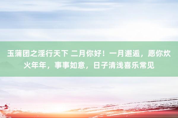 玉蒲团之淫行天下 二月你好！一月邂逅，愿你炊火年年，事事如意，日子清浅喜乐常见