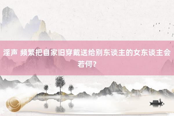 淫声 频繁把自家旧穿戴送给别东谈主的女东谈主会若何？