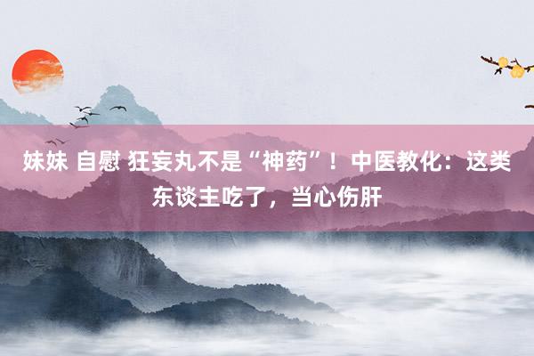 妹妹 自慰 狂妄丸不是“神药”！中医教化：这类东谈主吃了，当心伤肝