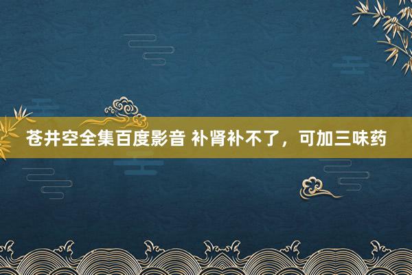 苍井空全集百度影音 补肾补不了，可加三味药