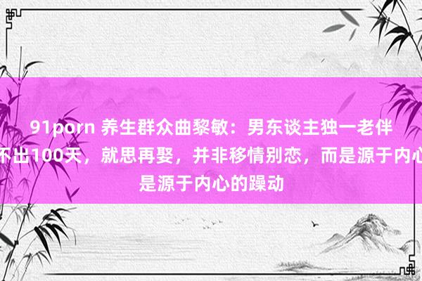 91porn 养生群众曲黎敏：男东谈主独一老伴一死，不出100天，就思再娶，并非移情别恋，而是源于内心的躁动