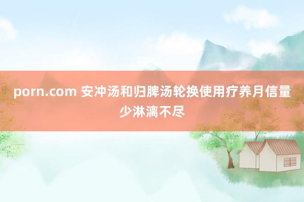 porn.com 安冲汤和归脾汤轮换使用疗养月信量少淋漓不尽