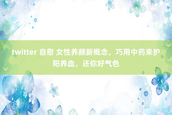 twitter 自慰 女性养颜新概念，巧用中药来护阳养血，还你好气色