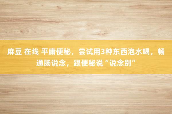 麻豆 在线 平庸便秘，尝试用3种东西泡水喝，畅通肠说念，跟便秘说“说念别”