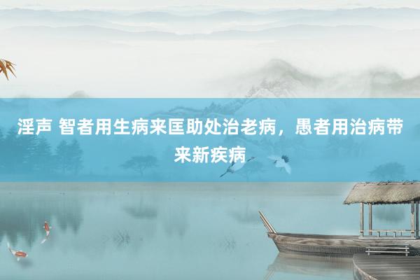 淫声 智者用生病来匡助处治老病，愚者用治病带来新疾病