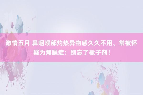 激情五月 鼻咽喉部灼热异物感久久不用、常被怀疑为焦躁症：别忘了栀子剂！