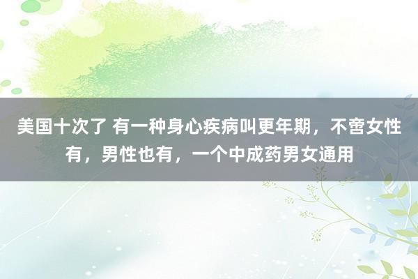 美国十次了 有一种身心疾病叫更年期，不啻女性有，男性也有，一个中成药男女通用
