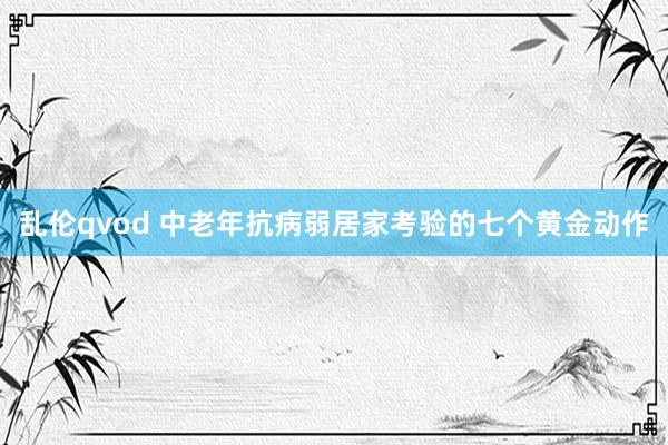 乱伦qvod 中老年抗病弱居家考验的七个黄金动作