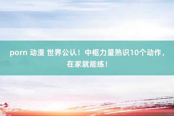 porn 动漫 世界公认！中枢力量熟识10个动作，在家就能练！