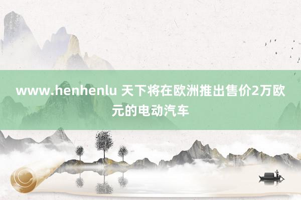 www.henhenlu 天下将在欧洲推出售价2万欧元的电动汽车