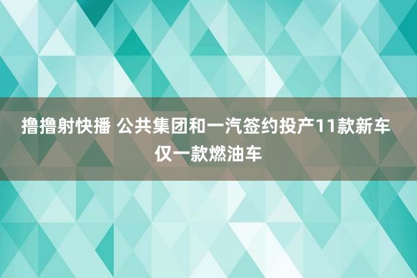 撸撸射快播 公共集团和一汽签约投产11款新车 仅一款燃油车